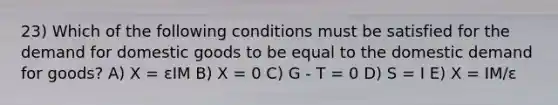 23) Which of the following conditions must be satisfied for the demand for domestic goods to be equal to the domestic demand for goods? A) X = εIM B) X = 0 C) G - T = 0 D) S = I E) X = IM/ε