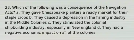 23. Which of the following was a consequence of the Navigation Acts? a. They gave Chesapeake planters a ready market for their staple crops b. They caused a depression in the fishing industry in the Middle Colonies c. They stimulated the colonial shipbuilding industry, especially in New england d. They had a negative economic impact on all of the colonies