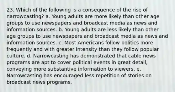 23. Which of the following is a consequence of the rise of narrowcasting? a. Young adults are more likely than other age groups to use newspapers and broadcast media as news and information sources. b. Young adults are less likely than other age groups to use newspapers and broadcast media as news and information sources. c. Most Americans follow politics more frequently and with greater intensity than they follow popular culture. d. Narrowcasting has demonstrated that cable news programs are apt to cover political events in great detail, conveying more substantive information to viewers. e. Narrowcasting has encouraged less repetition of stories on broadcast news programs.