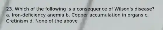 23. Which of the following is a consequence of Wilson's disease? a. Iron-deficiency anemia b. Copper accumulation in organs c. Cretinism d. None of the above