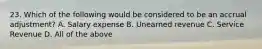 23. Which of the following would be considered to be an accrual adjustment? A. Salary expense B. Unearned revenue C. Service Revenue D. All of the above