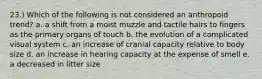 23.) Which of the following is not considered an anthropoid trend? a. a shift from a moist muzzle and tactile hairs to fingers as the primary organs of touch b. the evolution of a complicated visual system c. an increase of cranial capacity relative to body size d. an increase in hearing capacity at the expense of smell e. a decreased in litter size