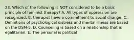 23. Which of the following is NOT considered to be a basic principle of feminist therapy? A. All types of oppression are recognized. B. therapist have a commitment to social change. C. Definitions of psychological distress and mental illness are based on the DSM-5. D. Counseling is based on a relationship that is egalitarian. E. The personal is political