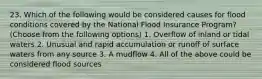 23. Which of the following would be considered causes for flood conditions covered by the National Flood Insurance Program? (Choose from the following options) 1. Overflow of inland or tidal waters 2. Unusual and rapid accumulation or runoff of surface waters from any source 3. A mudflow 4. All of the above could be considered flood sources