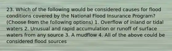 23. Which of the following would be considered causes for flood conditions covered by the National Flood Insurance Program? (Choose from the following options) 1. Overflow of inland or tidal waters 2. Unusual and rapid accumulation or runoff of surface waters from any source 3. A mudflow 4. All of the above could be considered flood sources