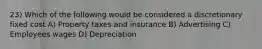 23) Which of the following would be considered a discretionary fixed cost A) Property taxes and insurance B) Advertising C) Employees wages D) Depreciation