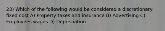 23) Which of the following would be considered a discretionary fixed cost A) Property taxes and insurance B) Advertising C) Employees wages D) Depreciation