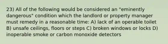 23) All of the following would be considered an "eminently dangerous" condition which the landlord or property manager must remedy in a reasonable time: A) lack of an operable toilet B) unsafe ceilings, floors or steps C) broken windows or locks D) inoperable smoke or carbon monoxide detectors