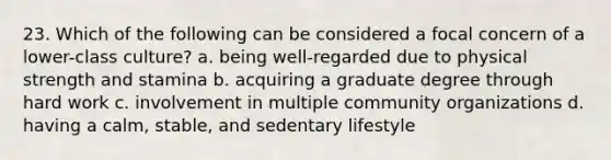 23. Which of the following can be considered a focal concern of a lower-class culture? a. being well-regarded due to physical strength and stamina b. acquiring a graduate degree through hard work c. involvement in multiple community organizations d. having a calm, stable, and sedentary lifestyle