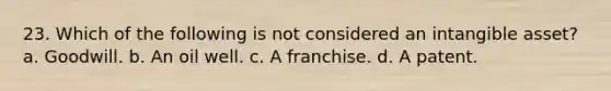 23. Which of the following is not considered an intangible asset? a. Goodwill. b. An oil well. c. A franchise. d. A patent.