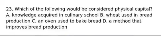 23. Which of the following would be considered physical capital? A. knowledge acquired in culinary school B. wheat used in bread production C. an oven used to bake bread D. a method that improves bread production