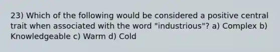 23) Which of the following would be considered a positive central trait when associated with the word "industrious"? a) Complex b) Knowledgeable c) Warm d) Cold