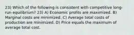 23) Which of the following is consistent with competitive long-run equilibrium? 23) A) Economic profits are maximized. B) Marginal costs are minimized. C) Average total costs of production are minimized. D) Price equals the maximum of average total cost.