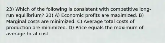 23) Which of the following is consistent with competitive long-run equilibrium? 23) A) Economic profits are maximized. B) Marginal costs are minimized. C) Average total costs of production are minimized. D) Price equals the maximum of average total cost.