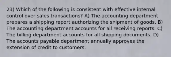 23) Which of the following is consistent with effective internal control over sales transactions? A) The accounting department prepares a shipping report authorizing the shipment of goods. B) The accounting department accounts for all receiving reports. C) The billing department accounts for all shipping documents. D) The accounts payable department annually approves the extension of credit to customers.