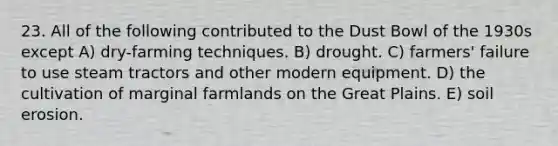 23. All of the following contributed to the Dust Bowl of the 1930s except A) dry-farming techniques. B) drought. C) farmers' failure to use steam tractors and other modern equipment. D) the cultivation of marginal farmlands on the Great Plains. E) soil erosion.