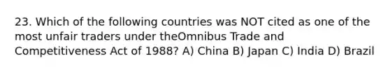 23. Which of the following countries was NOT cited as one of the most unfair traders under theOmnibus Trade and Competitiveness Act of 1988? A) China B) Japan C) India D) Brazil