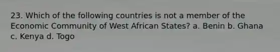 23. Which of the following countries is not a member of the Economic Community of West African States? a. Benin b. Ghana c. Kenya d. Togo