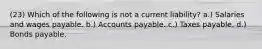 (23) Which of the following is not a current liability? a.) Salaries and wages payable. b.) Accounts payable. c.) Taxes payable. d.) Bonds payable.