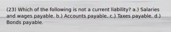 (23) Which of the following is not a current liability? a.) Salaries and wages payable. b.) <a href='https://www.questionai.com/knowledge/kWc3IVgYEK-accounts-payable' class='anchor-knowledge'>accounts payable</a>. c.) Taxes payable. d.) <a href='https://www.questionai.com/knowledge/kvHJpN4vyZ-bonds-payable' class='anchor-knowledge'>bonds payable</a>.