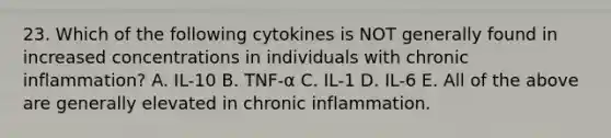 23. Which of the following cytokines is NOT generally found in increased concentrations in individuals with chronic inflammation? A. IL-10 B. TNF-α C. IL-1 D. IL-6 E. All of the above are generally elevated in chronic inflammation.