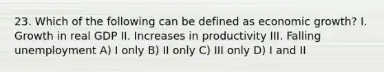 23. Which of the following can be defined as economic growth? I. Growth in real GDP II. Increases in productivity III. Falling unemployment A) I only B) II only C) III only D) I and II