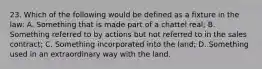 23. Which of the following would be defined as a fixture in the law: A. Something that is made part of a chattel real; B. Something referred to by actions but not referred to in the sales contract; C. Something incorporated into the land; D. Something used in an extraordinary way with the land.