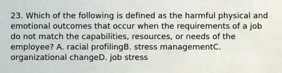 23. Which of the following is defined as the harmful physical and emotional outcomes that occur when the requirements of a job do not match the capabilities, resources, or needs of the employee? A. racial profilingB. stress managementC. organizational changeD. job stress