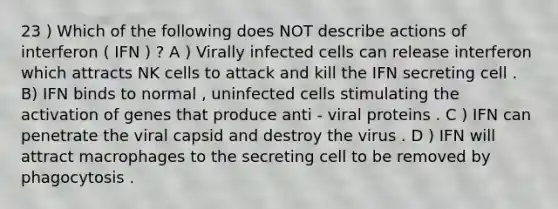 23 ) Which of the following does NOT describe actions of interferon ( IFN ) ? A ) Virally infected cells can release interferon which attracts NK cells to attack and kill the IFN secreting cell . B) IFN binds to normal , uninfected cells stimulating the activation of genes that produce anti - viral proteins . C ) IFN can penetrate the viral capsid and destroy the virus . D ) IFN will attract macrophages to the secreting cell to be removed by phagocytosis .