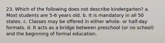 23. Which of the following does not describe kindergarten? a. Most students are 5-6 years old. b. It is mandatory in all 50 states. c. Classes may be offered in either whole- or half-day formats. d. It acts as a bridge between preschool (or no school) and the beginning of formal education.