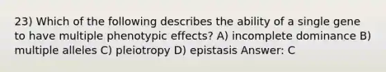 23) Which of the following describes the ability of a single gene to have multiple phenotypic effects? A) incomplete dominance B) multiple alleles C) pleiotropy D) epistasis Answer: C