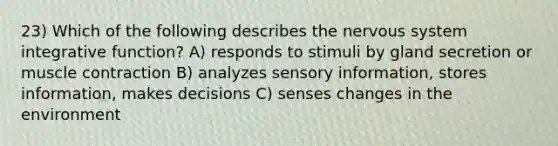 23) Which of the following describes the nervous system integrative function? A) responds to stimuli by gland secretion or muscle contraction B) analyzes sensory information, stores information, makes decisions C) senses changes in the environment