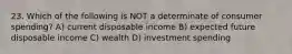 23. Which of the following is NOT a determinate of consumer spending? A) current disposable income B) expected future disposable income C) wealth D) investment spending