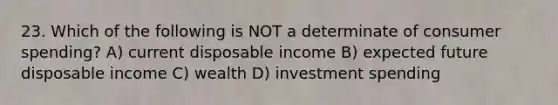 23. Which of the following is NOT a determinate of consumer spending? A) current disposable income B) expected future disposable income C) wealth D) investment spending