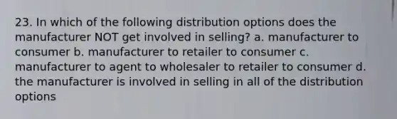 23. In which of the following distribution options does the manufacturer NOT get involved in selling? a. manufacturer to consumer b. manufacturer to retailer to consumer c. manufacturer to agent to wholesaler to retailer to consumer d. the manufacturer is involved in selling in all of the distribution options