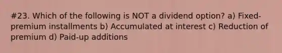 #23. Which of the following is NOT a dividend option? a) Fixed-premium installments b) Accumulated at interest c) Reduction of premium d) Paid-up additions