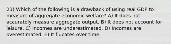 23) Which of the following is a drawback of using real GDP to measure of aggregate economic welfare? A) It does not accurately measure aggregate output. B) It does not account for leisure. C) Incomes are underestimated. D) Incomes are overestimated. E) It flucates over time.