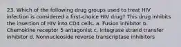 23. Which of the following drug groups used to treat HIV infection is considered a first-choice HIV drug? This drug inhibits the insertion of HIV into CD4 cells. a. Fusion inhibitor b. Chemokine receptor 5 antagonist c. Integrase strand transfer inhibitor d. Nonnucleoside reverse transcriptase inhibitors