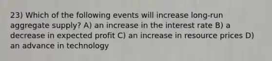 23) Which of the following events will increase long-run aggregate supply? A) an increase in the interest rate B) a decrease in expected profit C) an increase in resource prices D) an advance in technology