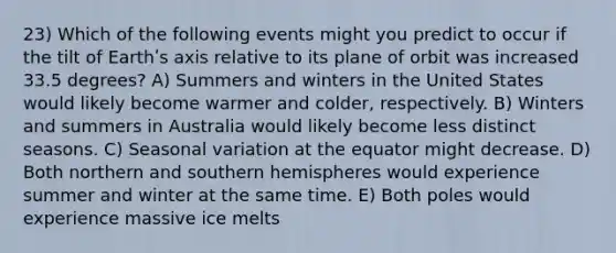 23) Which of the following events might you predict to occur if the tilt of Earthʹs axis relative to its plane of orbit was increased 33.5 degrees? A) Summers and winters in the United States would likely become warmer and colder, respectively. B) Winters and summers in Australia would likely become less distinct seasons. C) Seasonal variation at the equator might decrease. D) Both northern and southern hemispheres would experience summer and winter at the same time. E) Both poles would experience massive ice melts