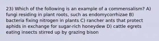 23) Which of the following is an example of a commensalism? A) fungi residing in plant roots, such as endomycorrhizae B) bacteria fixing nitrogen in plants C) rancher ants that protect aphids in exchange for sugar-rich honeydew D) cattle egrets eating insects stirred up by grazing bison