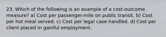 23. Which of the following is an example of a cost-outcome measure? a) Cost per passenger-mile on public transit. b) Cost per hot meal served. c) Cost per legal case handled. d) Cost per client placed in gainful employment.