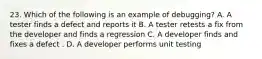 23. Which of the following is an example of debugging? A. A tester finds a defect and reports it B. A tester retests a fix from the developer and finds a regression C. A developer finds and fixes a defect . D. A developer performs unit testing