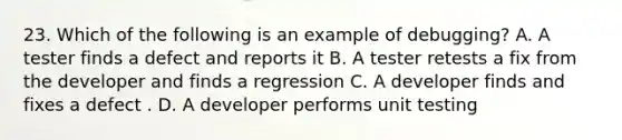 23. Which of the following is an example of debugging? A. A tester finds a defect and reports it B. A tester retests a fix from the developer and finds a regression C. A developer finds and fixes a defect . D. A developer performs unit testing