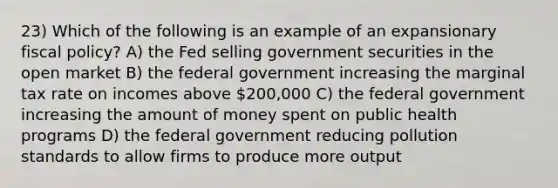 23) Which of the following is an example of an expansionary fiscal policy? A) the Fed selling government securities in the open market B) the federal government increasing the marginal tax rate on incomes above 200,000 C) the federal government increasing the amount of money spent on public health programs D) the federal government reducing pollution standards to allow firms to produce more output