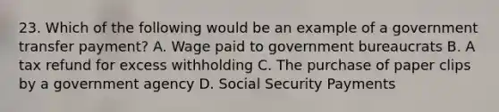 23. Which of the following would be an example of a government transfer payment? A. Wage paid to government bureaucrats B. A tax refund for excess withholding C. The purchase of paper clips by a government agency D. Social Security Payments