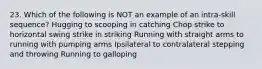 23. Which of the following is NOT an example of an intra-skill sequence? Hugging to scooping in catching Chop strike to horizontal swing strike in striking Running with straight arms to running with pumping arms Ipsilateral to contralateral stepping and throwing Running to galloping