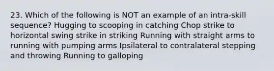 23. Which of the following is NOT an example of an intra-skill sequence? Hugging to scooping in catching Chop strike to horizontal swing strike in striking Running with straight arms to running with pumping arms Ipsilateral to contralateral stepping and throwing Running to galloping