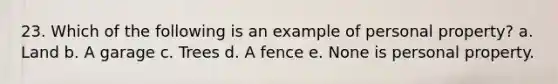 23. Which of the following is an example of personal property? a. Land b. A garage c. Trees d. A fence e. None is personal property.