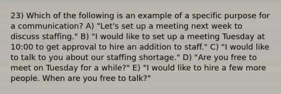 23) Which of the following is an example of a specific purpose for a communication? A) "Let's set up a meeting next week to discuss staffing." B) "I would like to set up a meeting Tuesday at 10:00 to get approval to hire an addition to staff." C) "I would like to talk to you about our staffing shortage." D) "Are you free to meet on Tuesday for a while?" E) "I would like to hire a few more people. When are you free to talk?"